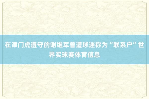 在津门虎遵守的谢维军曾遭球迷称为“联系户”世界买球赛体育信息