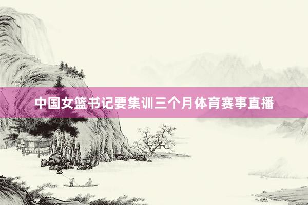 中国女篮书记要集训三个月体育赛事直播
