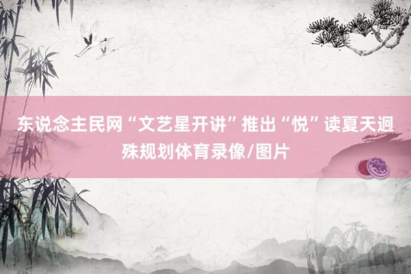 东说念主民网“文艺星开讲”推出“悦”读夏天迥殊规划体育录像/图片