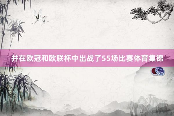 并在欧冠和欧联杯中出战了55场比赛体育集锦