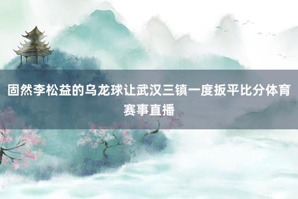 固然李松益的乌龙球让武汉三镇一度扳平比分体育赛事直播
