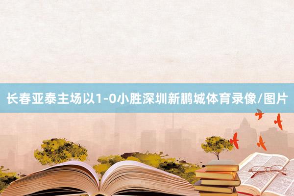 长春亚泰主场以1-0小胜深圳新鹏城体育录像/图片
