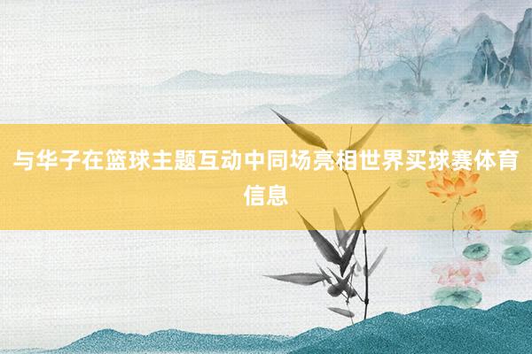 与华子在篮球主题互动中同场亮相世界买球赛体育信息