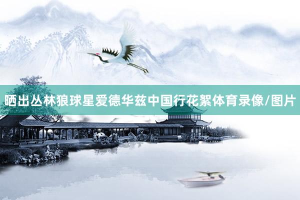 晒出丛林狼球星爱德华兹中国行花絮体育录像/图片