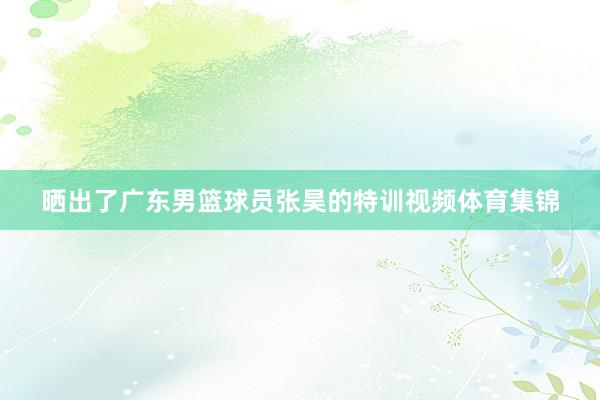 晒出了广东男篮球员张昊的特训视频体育集锦