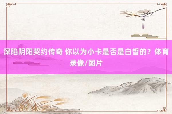 深陷阴阳契约传奇 你以为小卡是否是白皙的？体育录像/图片