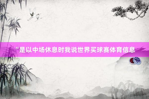 “是以中场休息时我说世界买球赛体育信息
