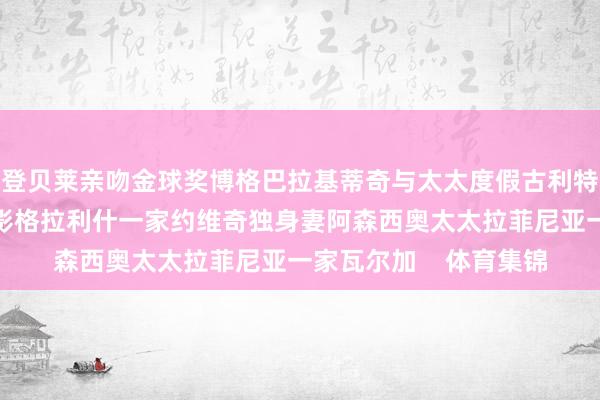 登贝莱亲吻金球奖博格巴拉基蒂奇与太太度假古利特与登贝莱、邦马蒂合影格拉利什一家约维奇独身妻阿森西奥太太拉菲尼亚一家瓦尔加    体育集锦