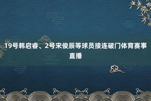 19号韩启睿、2号宋俊辰等球员接连破门体育赛事直播