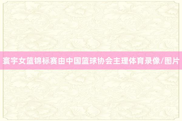 寰宇女篮锦标赛由中国篮球协会主理体育录像/图片