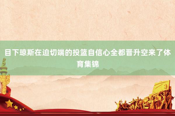 目下琼斯在迫切端的投篮自信心全都晋升空来了体育集锦