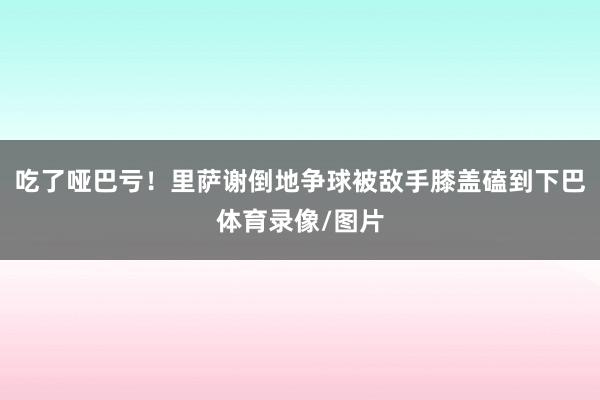吃了哑巴亏！里萨谢倒地争球被敌手膝盖磕到下巴体育录像/图片