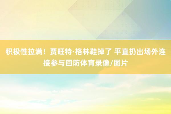 积极性拉满！贾旺特·格林鞋掉了 平直扔出场外连接参与回防体育录像/图片