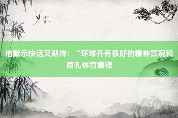 他默示快活又期待：“环球齐有很好的精神景况和面孔体育集锦