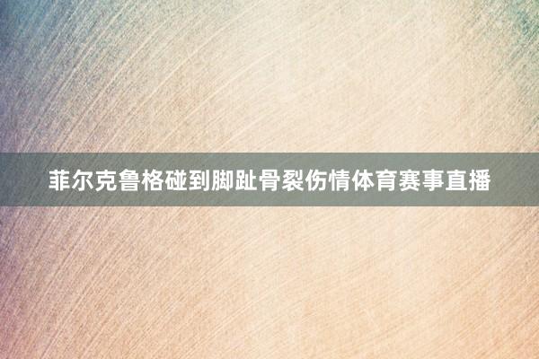 菲尔克鲁格碰到脚趾骨裂伤情体育赛事直播