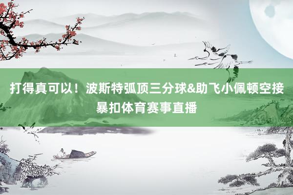 打得真可以！波斯特弧顶三分球&助飞小佩顿空接暴扣体育赛事直播