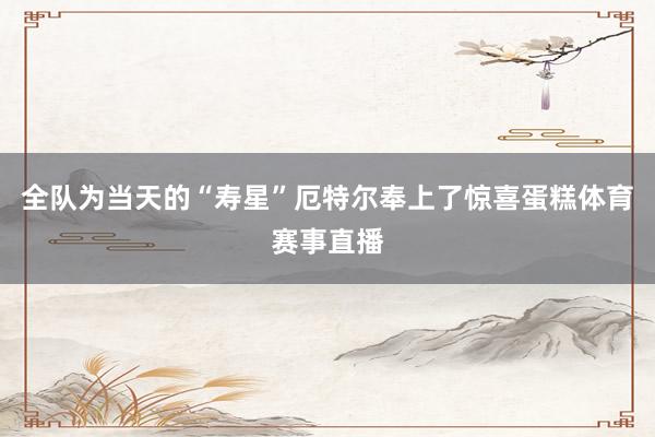 全队为当天的“寿星”厄特尔奉上了惊喜蛋糕体育赛事直播