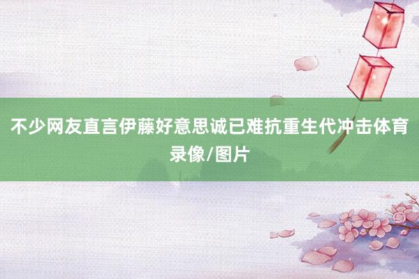不少网友直言伊藤好意思诚已难抗重生代冲击体育录像/图片