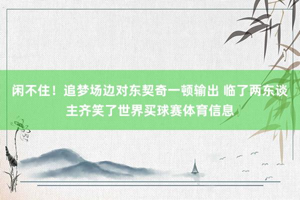 闲不住！追梦场边对东契奇一顿输出 临了两东谈主齐笑了世界买球赛体育信息