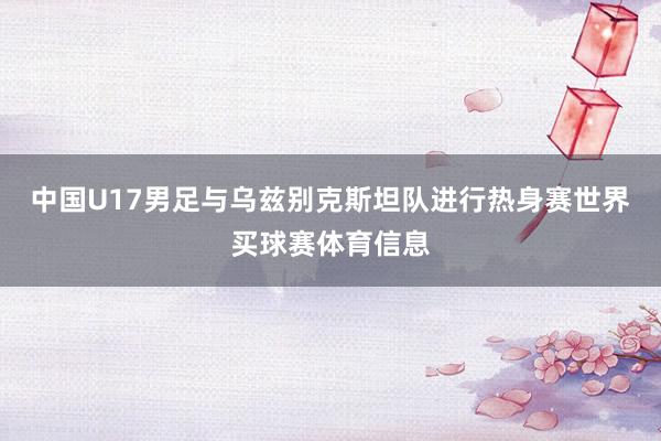 中国U17男足与乌兹别克斯坦队进行热身赛世界买球赛体育信息