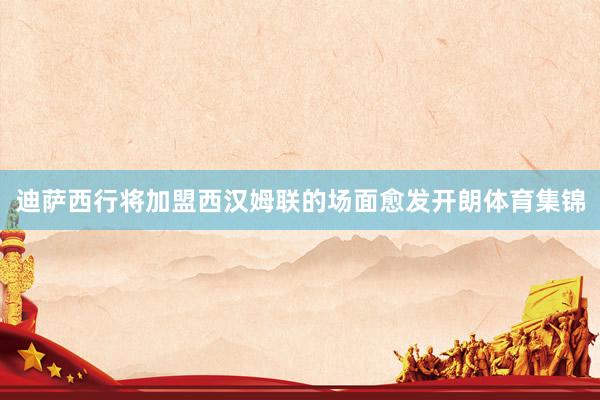 迪萨西行将加盟西汉姆联的场面愈发开朗体育集锦
