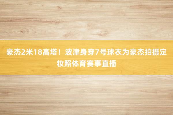 豪杰2米18高塔！波津身穿7号球衣为豪杰拍摄定妆照体育赛事直播