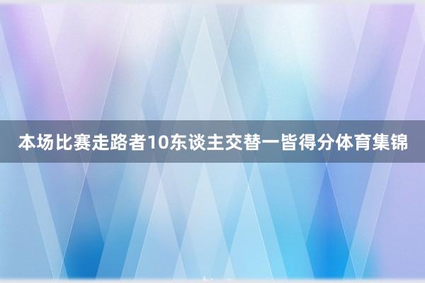 本场比赛走路者10东谈主交替一皆得分体育集锦
