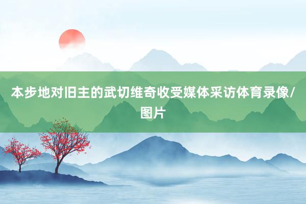 本步地对旧主的武切维奇收受媒体采访体育录像/图片