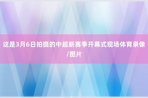 这是3月6日拍摄的中超新赛季开幕式现场体育录像/图片