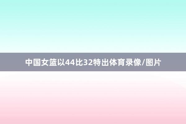 中国女篮以44比32特出体育录像/图片