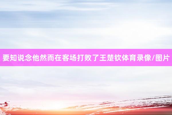 要知说念他然而在客场打败了王楚钦体育录像/图片
