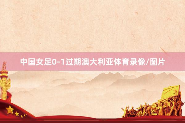 中国女足0-1过期澳大利亚体育录像/图片