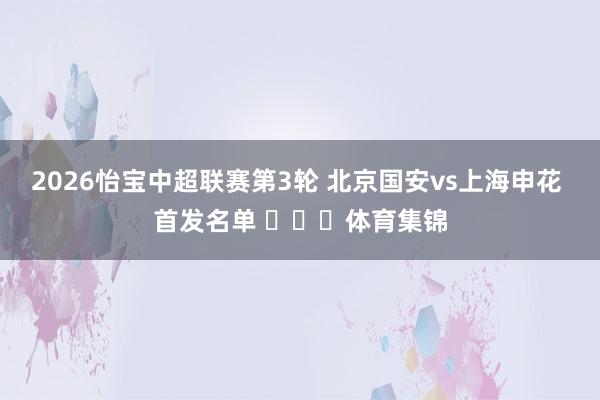 2026怡宝中超联赛第3轮 北京国安vs上海申花 首发名单 ​​​体育集锦