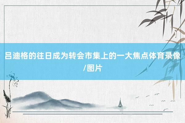 吕迪格的往日成为转会市集上的一大焦点体育录像/图片