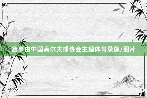 赛事由中国高尔夫球协会主理体育录像/图片