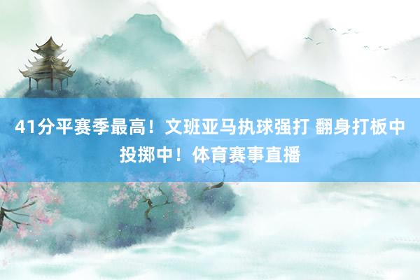 41分平赛季最高！文班亚马执球强打 翻身打板中投掷中！体育赛事直播