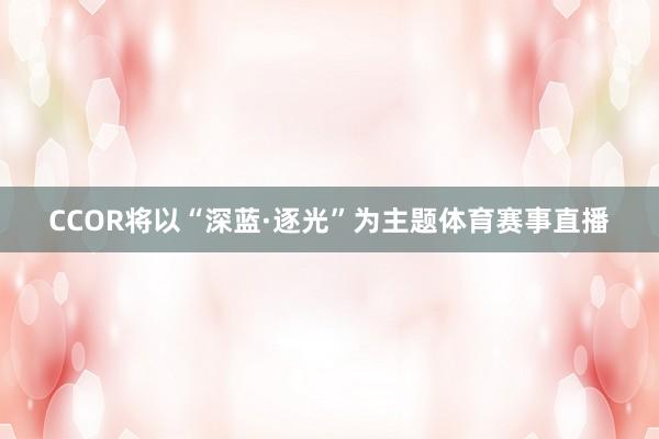 CCOR将以“深蓝·逐光”为主题体育赛事直播
