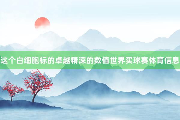 这个白细胞标的卓越精深的数值世界买球赛体育信息