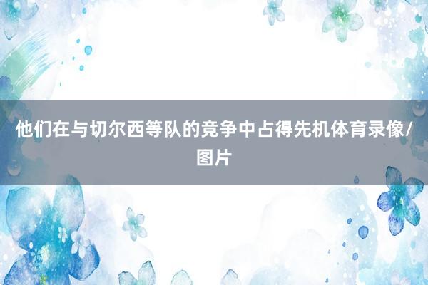 他们在与切尔西等队的竞争中占得先机体育录像/图片