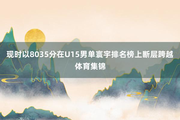 现时以8035分在U15男单寰宇排名榜上断层跨越体育集锦