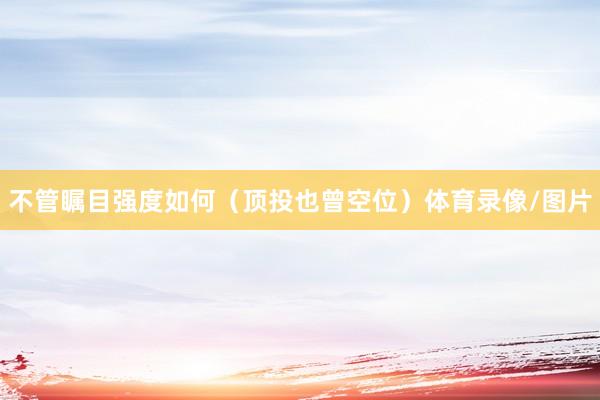 不管瞩目强度如何（顶投也曾空位）体育录像/图片