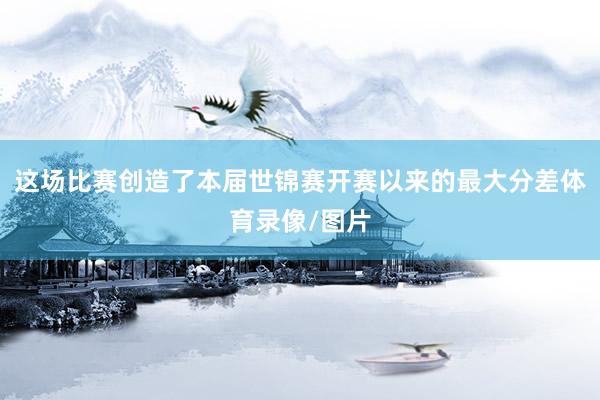 这场比赛创造了本届世锦赛开赛以来的最大分差体育录像/图片