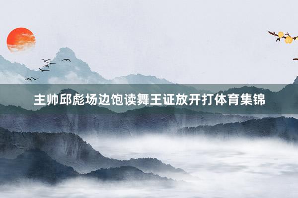 主帅邱彪场边饱读舞王证放开打体育集锦