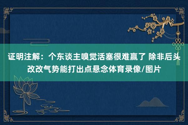 证明注解：个东谈主嗅觉活塞很难赢了 除非后头改改气势能打出点悬念体育录像/图片