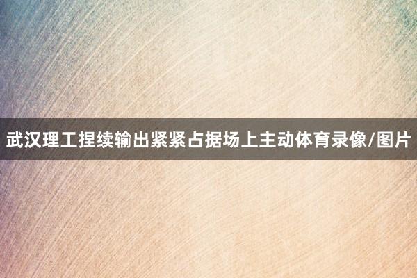 武汉理工捏续输出紧紧占据场上主动体育录像/图片