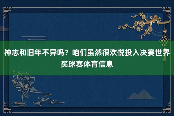 神志和旧年不异吗?咱们虽然很欢悦投入决赛世界买球赛体育信息