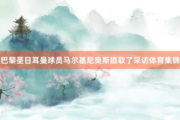 巴黎圣日耳曼球员马尔基尼奥斯摄取了采访体育集锦