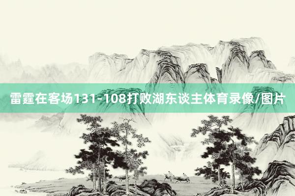 雷霆在客场131-108打败湖东谈主体育录像/图片