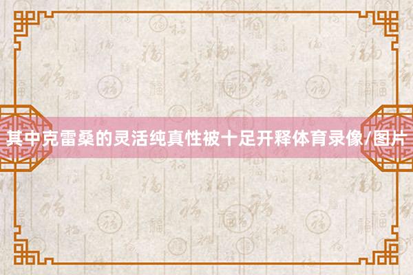 其中克雷桑的灵活纯真性被十足开释体育录像/图片