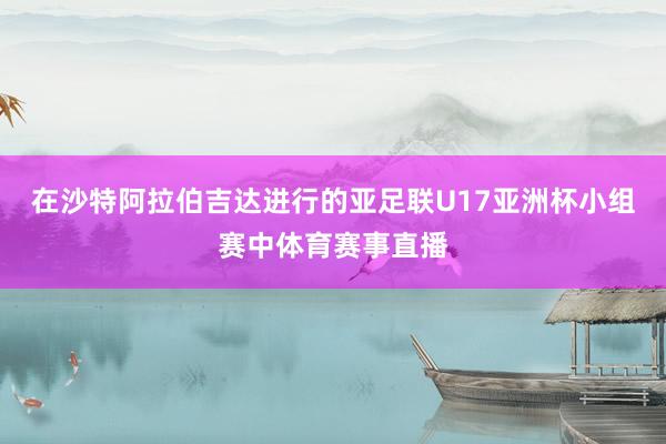在沙特阿拉伯吉达进行的亚足联U17亚洲杯小组赛中体育赛事直播